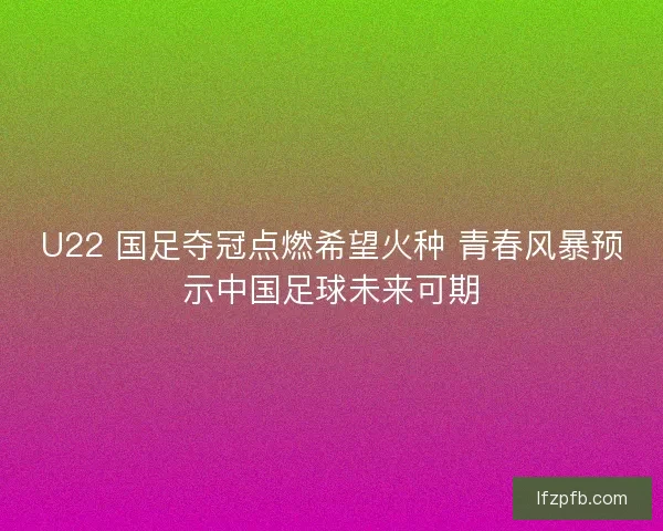 U22 国足夺冠点燃希望火种 青春风暴预示中国足球未来可期