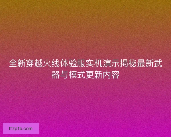 全新穿越火线体验服实机演示揭秘最新武器与模式更新内容