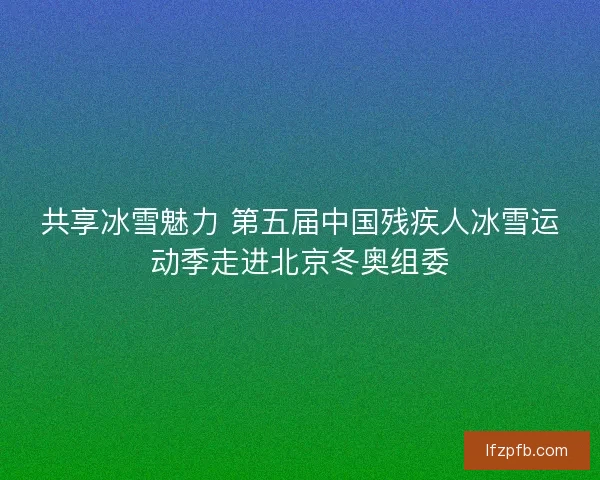共享冰雪魅力 第五届中国残疾人冰雪运动季走进北京冬奥组委