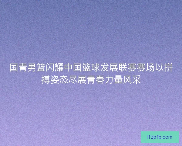 国青男篮闪耀中国篮球发展联赛赛场以拼搏姿态尽展青春力量风采