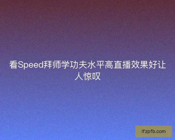 看Speed拜师学功夫水平高直播效果好让人惊叹